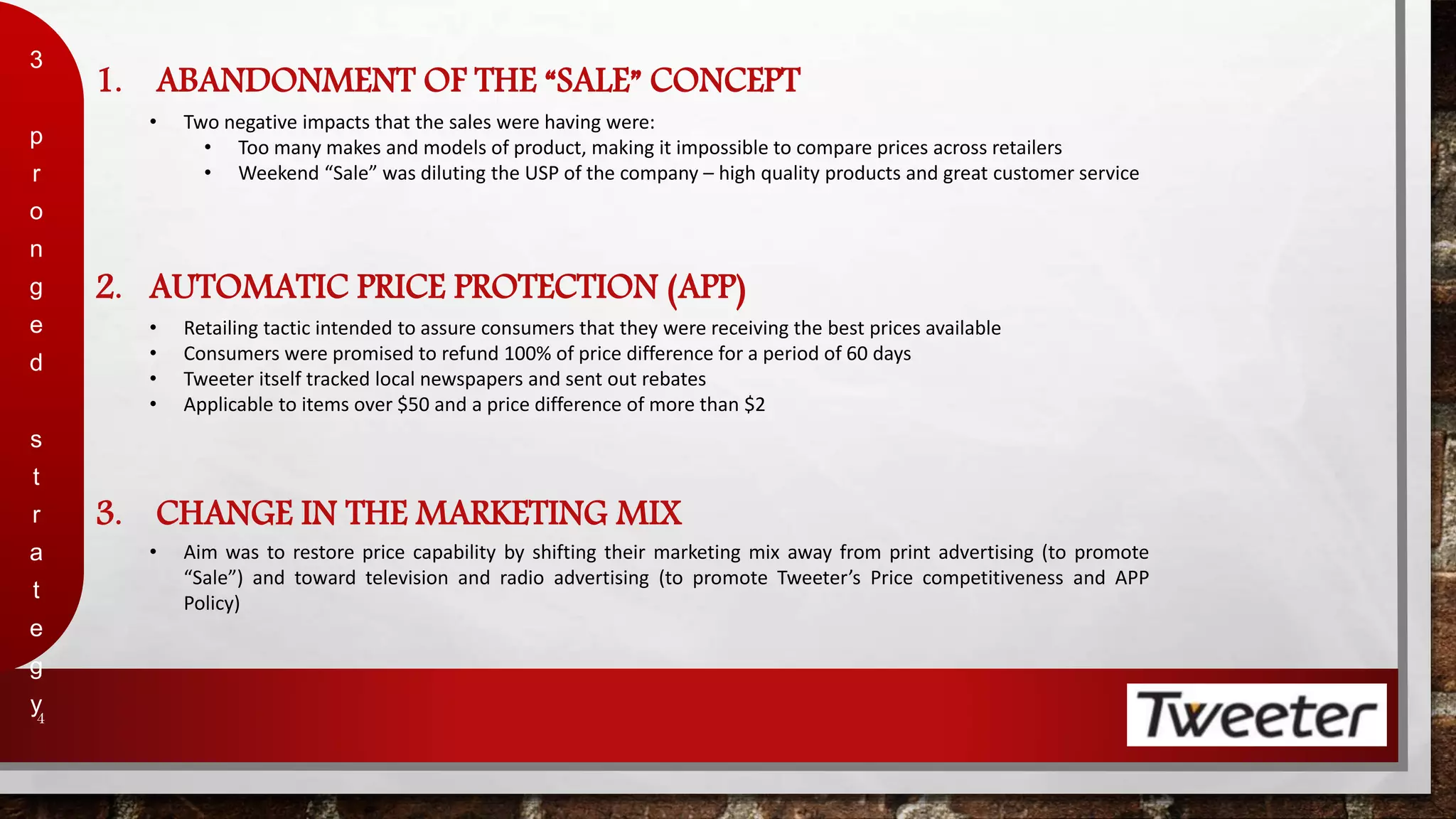 1. ABANDONMENT OF THE “SALE” CONCEPT 
3 
p 
r 
o 
n 
g 
e 
d 
s 
t 
r 
a 
t 
e 
g 
y 
4 
• Two negative impacts that the sales were having were: 
• Too many makes and models of product, making it impossible to compare prices across retailers 
• Weekend “Sale” was diluting the USP of the company – high quality products and great customer service 
2. AUTOMATIC PRICE PROTECTION (APP) 
• Retailing tactic intended to assure consumers that they were receiving the best prices available 
• Consumers were promised to refund 100% of price difference for a period of 60 days 
• Tweeter itself tracked local newspapers and sent out rebates 
• Applicable to items over $50 and a price difference of more than $2 
3. CHANGE IN THE MARKETING MIX 
• Aim was to restore price capability by shifting their marketing mix away from print advertising (to promote 
“Sale”) and toward television and radio advertising (to promote Tweeter’s Price competitiveness and APP 
Policy) 
 