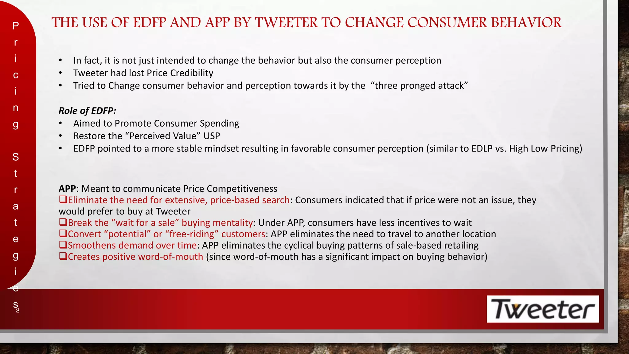 THE USE OF EDFP AND APP BY TWEETER TO CHANGE CONSUMER BEHAVIOR 
P 
r 
i 
c 
i 
n 
g 
S 
t 
r 
a 
t 
e 
g 
i 
e 
s 
8 
• In fact, it is not just intended to change the behavior but also the consumer perception 
• Tweeter had lost Price Credibility 
• Tried to Change consumer behavior and perception towards it by the “three pronged attack” 
Role of EDFP: 
• Aimed to Promote Consumer Spending 
• Restore the “Perceived Value” USP 
• EDFP pointed to a more stable mindset resulting in favorable consumer perception (similar to EDLP vs. High Low Pricing) 
APP: Meant to communicate Price Competitiveness 
Eliminate the need for extensive, price-based search: Consumers indicated that if price were not an issue, they 
would prefer to buy at Tweeter 
Break the “wait for a sale” buying mentality: Under APP, consumers have less incentives to wait 
Convert “potential” or “free-riding” customers: APP eliminates the need to travel to another location 
Smoothens demand over time: APP eliminates the cyclical buying patterns of sale-based retailing 
Creates positive word-of-mouth (since word-of-mouth has a significant impact on buying behavior) 
 