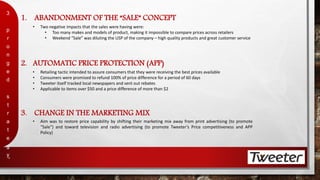 1. ABANDONMENT OF THE “SALE” CONCEPT 
3 
p 
r 
o 
n 
g 
e 
d 
s 
t 
r 
a 
t 
e 
g 
y 
4 
• Two negative impacts that the sales were having were: 
• Too many makes and models of product, making it impossible to compare prices across retailers 
• Weekend “Sale” was diluting the USP of the company – high quality products and great customer service 
2. AUTOMATIC PRICE PROTECTION (APP) 
• Retailing tactic intended to assure consumers that they were receiving the best prices available 
• Consumers were promised to refund 100% of price difference for a period of 60 days 
• Tweeter itself tracked local newspapers and sent out rebates 
• Applicable to items over $50 and a price difference of more than $2 
3. CHANGE IN THE MARKETING MIX 
• Aim was to restore price capability by shifting their marketing mix away from print advertising (to promote 
“Sale”) and toward television and radio advertising (to promote Tweeter’s Price competitiveness and APP 
Policy) 
 