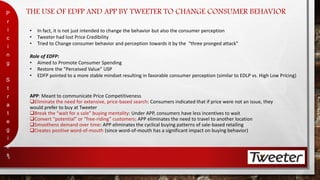 THE USE OF EDFP AND APP BY TWEETER TO CHANGE CONSUMER BEHAVIOR 
P 
r 
i 
c 
i 
n 
g 
S 
t 
r 
a 
t 
e 
g 
i 
e 
s 
8 
• In fact, it is not just intended to change the behavior but also the consumer perception 
• Tweeter had lost Price Credibility 
• Tried to Change consumer behavior and perception towards it by the “three pronged attack” 
Role of EDFP: 
• Aimed to Promote Consumer Spending 
• Restore the “Perceived Value” USP 
• EDFP pointed to a more stable mindset resulting in favorable consumer perception (similar to EDLP vs. High Low Pricing) 
APP: Meant to communicate Price Competitiveness 
Eliminate the need for extensive, price-based search: Consumers indicated that if price were not an issue, they 
would prefer to buy at Tweeter 
Break the “wait for a sale” buying mentality: Under APP, consumers have less incentives to wait 
Convert “potential” or “free-riding” customers: APP eliminates the need to travel to another location 
Smoothens demand over time: APP eliminates the cyclical buying patterns of sale-based retailing 
Creates positive word-of-mouth (since word-of-mouth has a significant impact on buying behavior) 
 