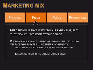 PRODUCT           PRICE            PLACE          PROMOTIONS



PERCEPTION IS THAT PIZZA SOLA IS EXPENSIVE, BUT
THEY REALLY HAVE COMPETITIVE PRICES

SLIGHTLY HIGHER PRICES THAN COMPETITORS, BUT IT IS DUE TO
THE FACT THAT THEY ARE USING BETTER INGREDIENTS
   WANT TO BE RECOGNIZED AS A HIGH QUALITY PIZZERIA

   & ALSO JUSTIFIED BY ITS LARGE PORTION SIZES
 