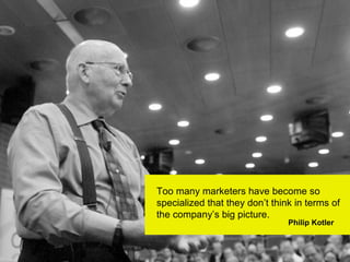 Too many marketers have become so
specialized that they don’t think in terms of
the company’s big picture.
                                Philip Kotler
 