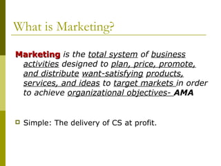 What is Marketing?
Marketing is the total system of business
 activities designed to plan, price, promote,
 and distribute want-satisfying products,
 services, and ideas to target markets in order
 to achieve organizational objectives- AMA


   Simple: The delivery of CS at profit.
 