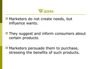 Wants
   Marketers do not create needs, but
    influence wants.

   They suggest and inform consumers about
    certain products.

   Marketers persuade them to purchase,
    stressing the benefits of such products.
 