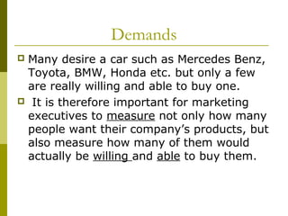 Demands
Many desire a car such as Mercedes Benz,
 Toyota, BMW, Honda etc. but only a few
 are really willing and able to buy one.
 It is therefore important for marketing
 executives to measure not only how many
 people want their company’s products, but
 also measure how many of them would
 actually be willing and able to buy them.
 