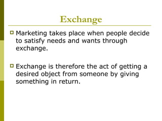 Exchange
   Marketing takes place when people decide
    to satisfy needs and wants through
    exchange.

   Exchange is therefore the act of getting a
    desired object from someone by giving
    something in return.
 