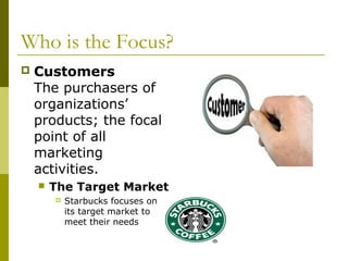 Who is the Focus?
   Customers
    The purchasers of
    organizations’
    products; the focal
    point of all
    marketing
    activities.
       The Target Market
           Starbucks focuses on
            its target market to
            meet their needs
 
