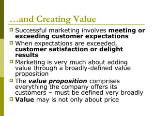 …and Creating Value
 Successful marketing involves meeting or
  exceeding customer expectations
 When expectations are exceeded,
  customer satisfaction or delight
  results
 Marketing is very much about adding
  value through a broadly-defined value
  proposition
 The value proposition comprises
  everything the company offers its
  customers – must be defined very broadly
 Value may is not only about price
 