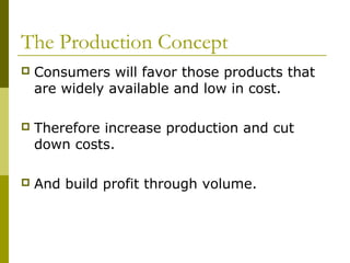 The Production Concept
   Consumers will favor those products that
    are widely available and low in cost.

   Therefore increase production and cut
    down costs.

   And build profit through volume.
 