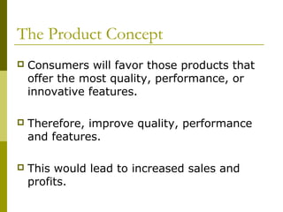 The Product Concept
   Consumers will favor those products that
    offer the most quality, performance, or
    innovative features.

   Therefore, improve quality, performance
    and features.

   This would lead to increased sales and
    profits.
 
