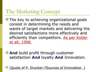 The Marketing Concept
   The key to achieving organizational goals
    consist in determining the needs and
    wants of target markets and delivering the
    desired satisfactions more effectively and
    efficiently than competitors. As per Kotler
    et all, 1996

   And build profit through customer
    satisfaction And loyalty And Innovation.

   (Quote of P. Drucker-7Sources of Innovation )
 