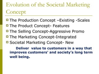 Evolution of the Societal Marketing
Concept
 The Production Concept –Existing -Scales
 The Product Concept- Features
 The Selling Concept-Aggressive Promo
 The Marketing Concept-Integrated
 Societal Marketing Concept- New

       Deliver value to customers in a way that
    improves customers’ and society’s long term
    well being.
 