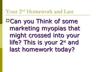 Your 2nd Homework and Last
Can   you Think of some
 marketing myopias that
 might crossed into your
 life? This is your 2nd and
 last homework today?
 