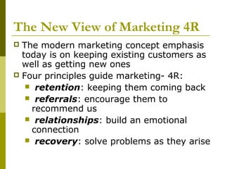 The New View of Marketing 4R
 The modern marketing concept emphasis
  today is on keeping existing customers as
  well as getting new ones
 Four principles guide marketing- 4R:
    retention: keeping them coming back
    referrals: encourage them to
    recommend us
    relationships: build an emotional
    connection
    recovery: solve problems as they arise
 