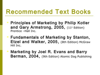 Recommended Text Books
   Principles of Marketing by Philip Kotler
    and Gary Armstrong, 2005, (11th Edition)
    Prentice –Hall Inc.

   Fundamentals of Marketing by Stanton,
    Etzel and Walker, 2005 , (8th Edition) McGraw
    Hill Inc.

   Marketing by Joel R. Evans and Barry
    Berman, 2004, (9th Edition) Atomic Dog Publishing
 
