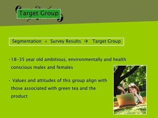 Target Group



 Segmentation + Survey Results  Target Group



•18-35 year old ambitious, environmentally and health
 conscious males and females

• Values and attitudes of this group align with
 those associated with green tea and the
 product
 