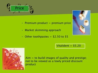 Price


   • Premium product = premium price

   • Market skimming approach

   • Other toothpastes = $2.50 to $5


                               Vitalident = $5.20



        Aim = to build images of quality and prestige;
        not to be viewed as a lowly priced discount
        product
 