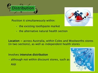 Distribution


  Position it simultaneously within:

     • the existing toothpaste market
     • the alternative natural health section


Location = across Australia, within Coles and Woolworths stores
(in two sections), as well as independent health stores


Involves intensive distribution
• although not within discount stores, such as
  Aldi
 