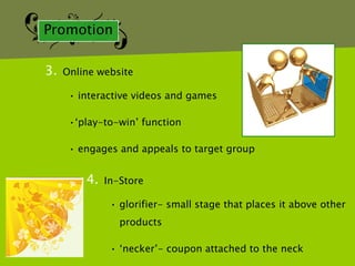 Promotion

3.   Online website

      • interactive videos and games

      •„play-to-win‟ function

      • engages and appeals to target group


         4.   In-Store

               • glorifier- small stage that places it above other
                 products

               • „necker‟- coupon attached to the neck
 