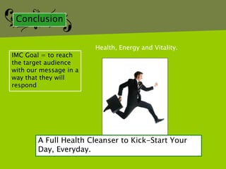 Conclusion


                        Health, Energy and Vitality.
IMC Goal = to reach
the target audience
with our message in a
way that they will
respond




        A Full Health Cleanser to Kick-Start Your
        Day, Everyday.
 