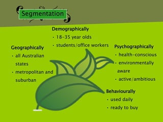 Segmentation

                   Demographically
                   • 18-35 year olds
                   • students/office workers   Psychographically
Geographically
• all Australian                               • health-conscious

  states                                       • environmentally

• metropolitan and                              aware

  suburban                                     • active/ambitious

                                          Behaviourally
                                          • used daily
                                          • ready to buy
 