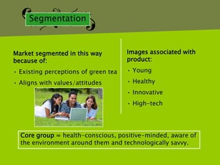 Segmentation



Market segmented in this way          Images associated with
because of:                           product:

• Existing perceptions of green tea   • Young

• Aligns with values/attitudes        • Healthy
                                      • Innovative
                                      • High-tech




  Core group = health-conscious, positive-minded, aware of
  the environment around them and technologically savvy.
 