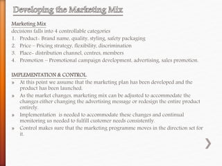 Marketing Mix
decisions falls into 4 controllable categories
1. Product- Brand name, quality, styling, safety packaging
2. Price – Pricing strategy, flexibility, discrimination
3. Place- distribution channel, centres, members
4. Promotion – Promotional campaign development, advertising, sales promotion.
IMPLEMENTATION & CONTROL.
» At this point we assume that the marketing plan has been developed and the
product has been launched.
» As the market changes, marketing mix can be adjusted to accommodate the
changes either changing the advertising message or redesign the entire product
entirely.
» Implementation is needed to accommodate these changes and continual
monitoring us needed to fulfill customer needs consistently.
» Control makes sure that the marketing programme moves in the direction set for
it.
 