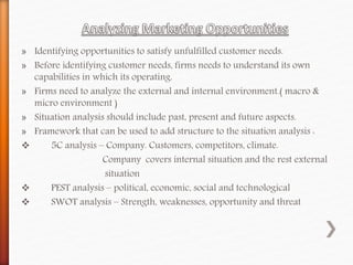 » Identifying opportunities to satisfy unfulfilled customer needs.
» Before identifying customer needs, firms needs to understand its own
capabilities in which its operating.
» Firms need to analyze the external and internal environment.( macro &
micro environment )
» Situation analysis should include past, present and future aspects.
» Framework that can be used to add structure to the situation analysis :
 5C analysis – Company. Customers, competitors, climate.
Company covers internal situation and the rest external
situation
 PEST analysis – political, economic, social and technological
 SWOT analysis – Strength, weaknesses, opportunity and threat
 