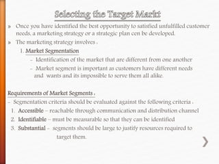 » Once you have identified the best opportunity to satisfied unfulfilled customer
needs, a marketing strategy or a strategic plan cen be developed.
» The marketing strategy involves :
1. Market Segmentation
- Identification of the market that are different from one another
- Market segment is important as customers have different needs
and wants and its impossible to serve them all alike.
Requirements of Market Segments :
- Segmentation criteria should be evaluated against the following criteria :
1. Accessible – reachable through communication and distribution channel
2. Identifiable – must be measurable so that they can be identified
3. Substantial - segments should be large to justify resources required to
target them.
 