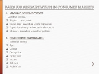 A. GEOGRAPHIC SEGMENTATION
- Variables include:
 Region : country,state
 Size of area : according to size population
 Population density : urban, surburban, rural
 Climate : according to weather patterns
B. DEMOGRAPHIC SEGMENTATION
- Variables include :
 Age
 Gender
 Occupation
 Family size
 Income
 Religion
 Social Class
 