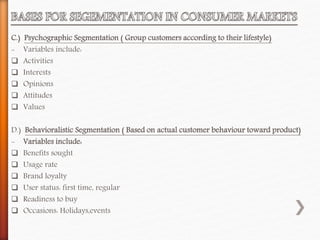 C.) Psychographic Segmentation ( Group customers according to their lifestyle)
- Variables include:
 Activities
 Interests
 Opinions
 Attitudes
 Values
D.) Behavioralistic Segmentation ( Based on actual customer behaviour toward product)
- Variables include:
 Benefits sought
 Usage rate
 Brand loyalty
 User status: first time, regular
 Readiness to buy
 Occasions: Holidays,events
 