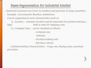 - Industrial Customers are fewer in numbers and purchase in larger quantities.
- Example: Governments, Resellers, Institutions
- Can be segmented on such characteristics such as :
1). Location – customer location may be important for products having a
high bulk in ratio for shipping costs
2.) Company Type – can be classified as follows:
- Company size
- Industry
- Decision making unit
-Purchase criteria
3.) Behavioralistic Characteristics – Usage rate, Buying status ,purchase
procedure
 