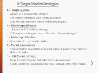 1.) Single-segment
- Known as a concentrated strategy
- For smaller companies with limited resources.
- One Market segment is served with marketing mix.
2.) Selective specialization
- Known as differentiated strategy
- Different marketing mixes are offered to different strategies.
3.) Product specialization
- Specializes in a particular product.
4.) Market specialization
- Firm specialize in a particular market segment and offers an array of
different product
5.) Full Market coverage
- Serve the entire market and achieved via mass market.
- Single undifferentiated marketing mix is offered to the entire market.
 