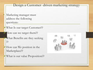 Design a Customer driven marketing strategy
• Marketing manager must
address the following
questions-
What Is our target Customer??
How can we target them??
What Benefits are they seeking
??
How can We position in the
Marketplace??
What is our value Proposition??
 