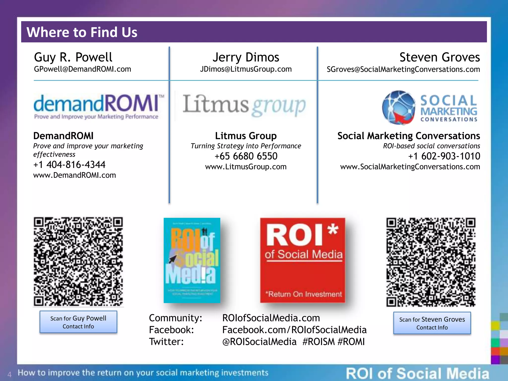 Where to Find Us4Steven Groves SGroves@SocialMarketingConversations.comGuy R. Powell GPowell@DemandROMI.comJerry DimosJDimos@LitmusGroup.comDemandROMIProve and improve your marketing effectiveness+1 404-816-4344www.DemandROMI.comSocial Marketing ConversationsROI-based social conversations+1 602-903-1010www.SocialMarketingConversations.comLitmus GroupTurning Strategy into Performance+65 6680 6550 www.LitmusGroup.comCommunity: 	ROIofSocialMedia.comFacebook:  	Facebook.com/ROIofSocialMediaTwitter:  	@ROISocialMedia  #ROISM #ROMIScan for Guy Powell Contact InfoScan for Steven Groves Contact Info