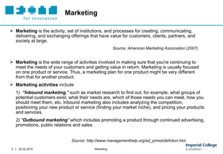 Marketing Marketing  is the activity, set of institutions, and processes for creating, communicating, delivering, and exchanging offerings that have value for customers, clients, partners, and society at large. Source: American Marketing Association (2007) Marketing  is the wide range of activities involved in making sure that you're continuing to meet the needs of your customers and getting value in return. Marketing is usually focused on one product or service. Thus, a marketing plan for one product might be very different from that for another product.  Marketing activities  include 1)  “Inbound marketing ,"  such as market research to find out, for example, what groups of potential customers exist, what their needs are, which of those needs you can meet, how you should meet them, etc. Inbound marketing also includes analyzing the competition, positioning your new product or service (finding your market niche), and pricing your products and services.  2) " Outbound marketing "  which includes promoting a product through continued advertising, promotions, public relations and sales. Source: http://www.managementhelp.org/ad_prmot/defntion.htm 