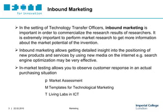 Inbound Marketing In the setting of Technology Transfer Officers,  inbound marketing  is important in order to commercialize the research results of researchers. It is extremely important to perform market research to get more information about the market potential of the invention.  Inbound marketing allows getting detailed insight into the positioning of new products and services by using new media on the internet e.g. search engine optimization may be very effective.  In-market testing allows you to observe customer response in an actual purchasing situation   Market Assessment   Templates for Technological Marketing   Living Labs in ICT 