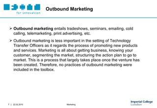 Outbound Marketing Outbound marketing  entails tradeshows, seminars, emailing, cold calling, telemarketing, print advertising, etc.  Outbound marketing is less important in the setting of Technology Transfer Officers as it regards the process of promoting new products and services. Marketing is all about getting business, knowing your customer, segmenting the market, structuring the action plan to go to market. This is a process that largely takes place once the venture has been created. Therefore, no practices of outbound marketing were included in the toolbox.  