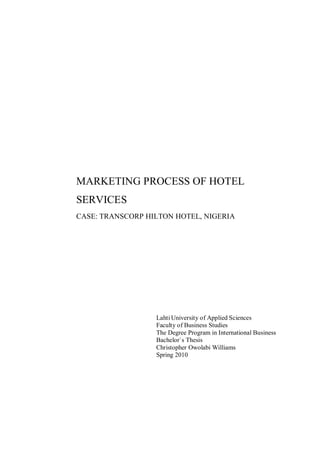 MARKETING PROCESS OF HOTEL
SERVICES
CASE: TRANSCORP HILTON HOTEL, NIGERIA




                  Lahti University of Applied Sciences
                  Faculty of Business Studies
                  The Degree Program in International Business
                  Bachelor`s Thesis
                  Christopher Owolabi Williams
                  Spring 2010
 