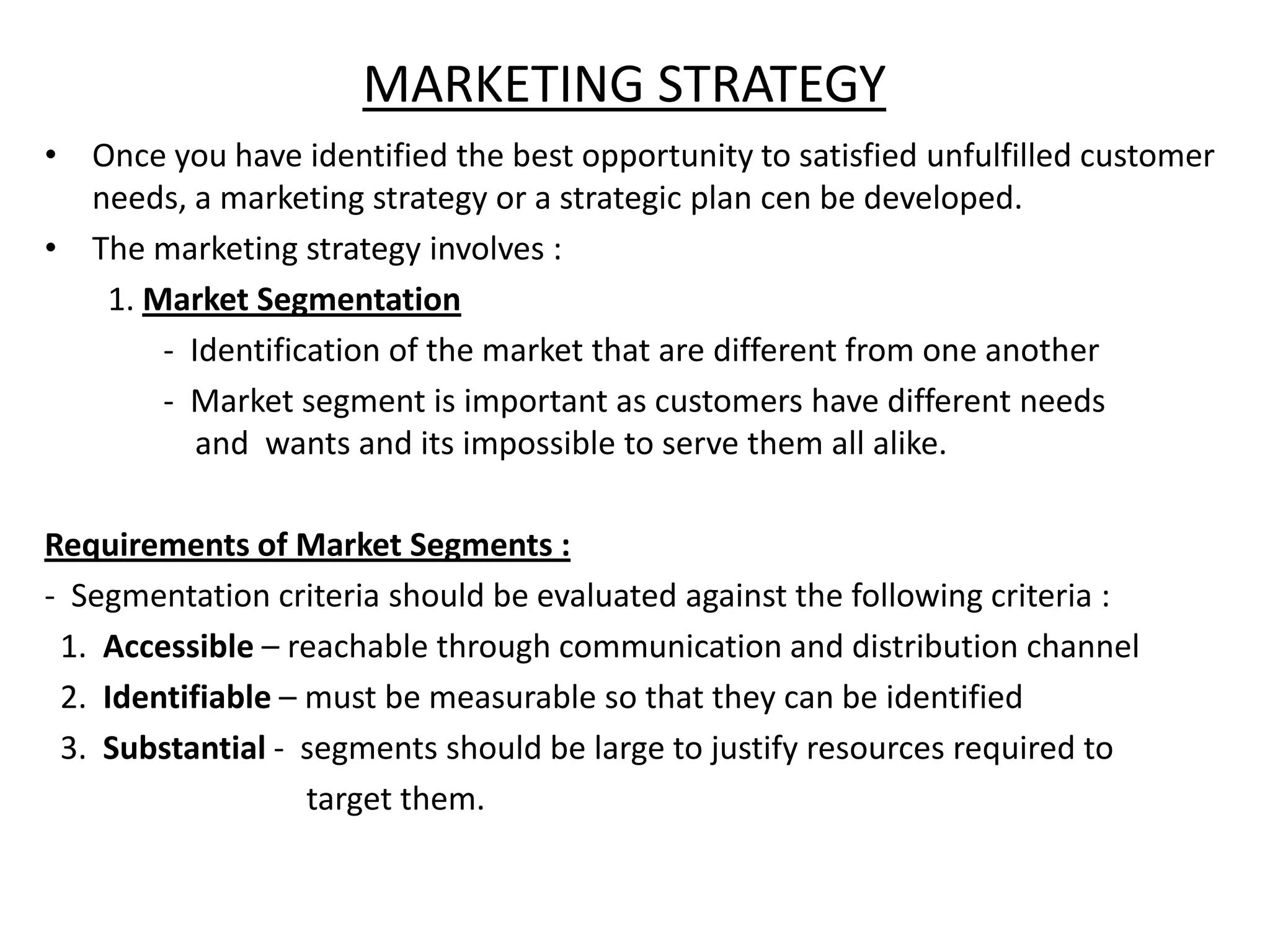 MARKETING STRATEGY
• Once you have identified the best opportunity to satisfied unfulfilled customer
  needs, a marketing strategy or a strategic plan cen be developed.
• The marketing strategy involves :
   1. Market Segmentation
       - Identification of the market that are different from one another
       - Market segment is important as customers have different needs
          and wants and its impossible to serve them all alike.

Requirements of Market Segments :
- Segmentation criteria should be evaluated against the following criteria :
 1. Accessible – reachable through communication and distribution channel
 2. Identifiable – must be measurable so that they can be identified
 3. Substantial - segments should be large to justify resources required to
                   target them.
 