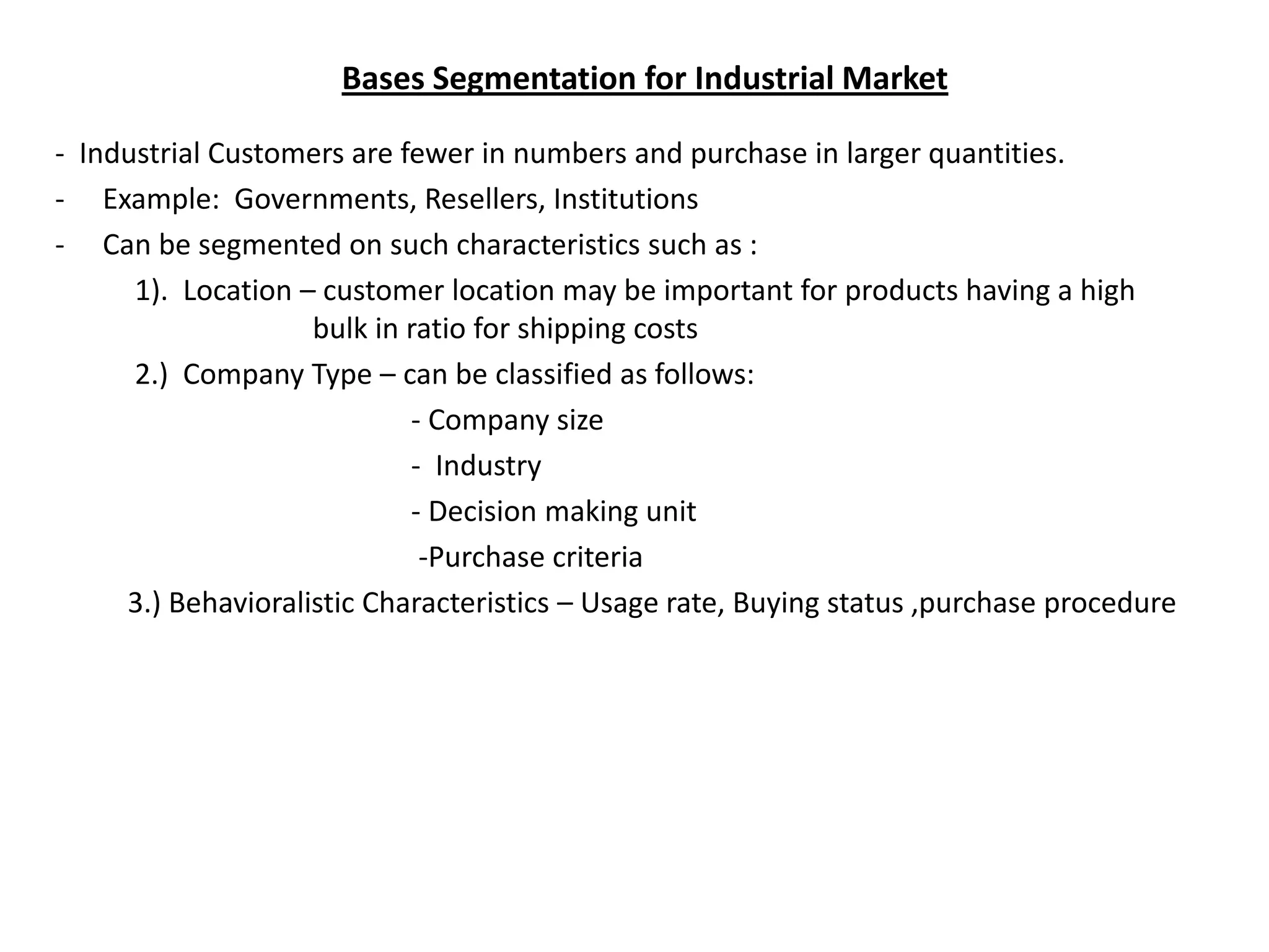 Bases Segmentation for Industrial Market

- Industrial Customers are fewer in numbers and purchase in larger quantities.
- Example: Governments, Resellers, Institutions
- Can be segmented on such characteristics such as :
      1). Location – customer location may be important for products having a high
                    bulk in ratio for shipping costs
      2.) Company Type – can be classified as follows:
                            - Company size
                            - Industry
                            - Decision making unit
                             -Purchase criteria
     3.) Behavioralistic Characteristics – Usage rate, Buying status ,purchase procedure
 