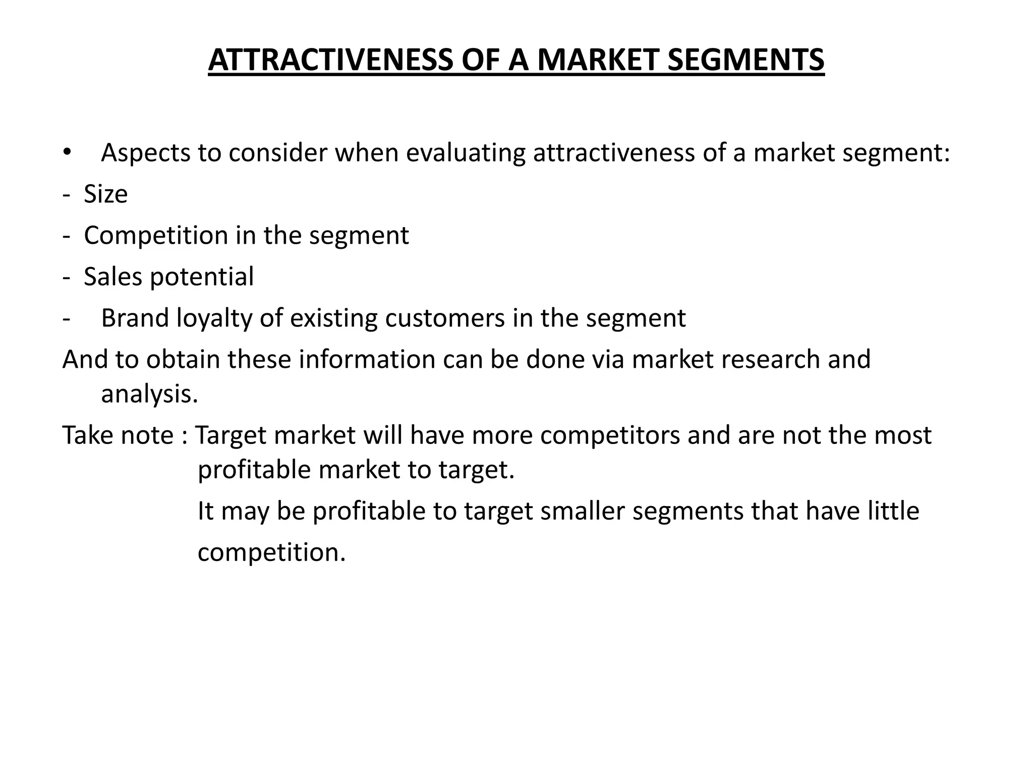 ATTRACTIVENESS OF A MARKET SEGMENTS

• Aspects to consider when evaluating attractiveness of a market segment:
- Size
- Competition in the segment
- Sales potential
- Brand loyalty of existing customers in the segment
And to obtain these information can be done via market research and
    analysis.
Take note : Target market will have more competitors and are not the most
             profitable market to target.
             It may be profitable to target smaller segments that have little
             competition.
 