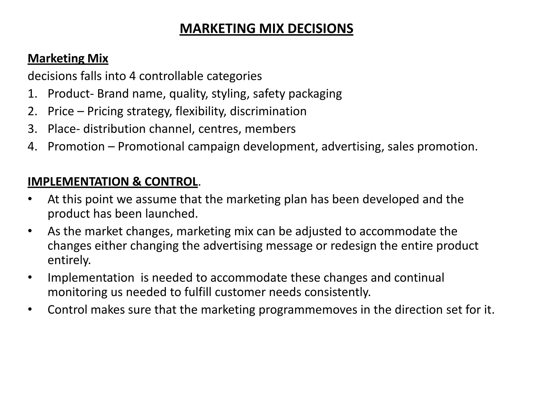 MARKETING MIX DECISIONS
Marketing Mix
decisions falls into 4 controllable categories
1. Product- Brand name, quality, styling, safety packaging
2. Price – Pricing strategy, flexibility, discrimination
3. Place- distribution channel, centres, members
4. Promotion – Promotional campaign development, advertising, sales promotion.

IMPLEMENTATION & CONTROL.
• At this point we assume that the marketing plan has been developed and the
   product has been launched.
• As the market changes, marketing mix can be adjusted to accommodate the
   changes either changing the advertising message or redesign the entire product
   entirely.
• Implementation is needed to accommodate these changes and continual
   monitoring us needed to fulfill customer needs consistently.
• Control makes sure that the marketing programmemoves in the direction set for it.
 
