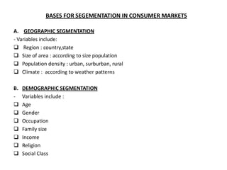 BASES FOR SEGEMENTATION IN CONSUMER MARKETS

A. GEOGRAPHIC SEGMENTATION
- Variables include:
 Region : country,state
 Size of area : according to size population
 Population density : urban, surburban, rural
 Climate : according to weather patterns

B.   DEMOGRAPHIC SEGMENTATION
-    Variables include :
    Age
    Gender
    Occupation
    Family size
    Income
    Religion
    Social Class
 
