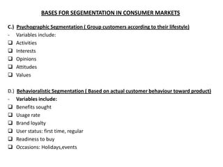 BASES FOR SEGEMENTATION IN CONSUMER MARKETS

C.)   Psychographic Segmentation ( Group customers according to their lifestyle)
-     Variables include:
     Activities
     Interests
     Opinions
     Attitudes
     Values

D.)   Behavioralistic Segmentation ( Based on actual customer behaviour toward product)
-     Variables include:
     Benefits sought
     Usage rate
     Brand loyalty
     User status: first time, regular
     Readiness to buy
     Occasions: Holidays,events
 