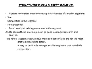 ATTRACTIVENESS OF A MARKET SEGMENTS

• Aspects to consider when evaluating attractiveness of a market segment:
- Size
- Competition in the segment
- Sales potential
- Brand loyalty of existing customers in the segment
And to obtain these information can be done via market research and
    analysis.
Take note : Target market will have more competitors and are not the most
             profitable market to target.
             It may be profitable to target smaller segments that have little
             competition.
 