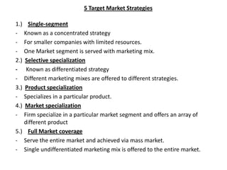 5 Target Market Strategies

1.) Single-segment
- Known as a concentrated strategy
- For smaller companies with limited resources.
- One Market segment is served with marketing mix.
2.) Selective specialization
- Known as differentiated strategy
- Different marketing mixes are offered to different strategies.
3.) Product specialization
- Specializes in a particular product.
4.) Market specialization
- Firm specialize in a particular market segment and offers an array of
    different product
5.) Full Market coverage
- Serve the entire market and achieved via mass market.
- Single undifferentiated marketing mix is offered to the entire market.
 