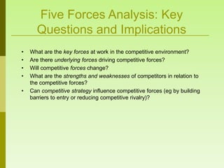 Five Forces Analysis: Key
      Questions and Implications
•   What are the key forces at work in the competitive environment?
•   Are there underlying forces driving competitive forces?
•   Will competitive forces change?
•   What are the strengths and weaknesses of competitors in relation to
    the competitive forces?
•   Can competitive strategy influence competitive forces (eg by building
    barriers to entry or reducing competitive rivalry)?
 