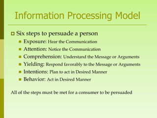 Information Processing Model
   Six steps to persuade a person
       Exposure: Hear the Communication
       Attention: Notice the Communication
       Comprehension: Understand the Message or Arguments
       Yielding: Respond favorably to the Message or Arguments
       Intentions: Plan to act in Desired Manner
       Behavior: Act in Desired Manner

All of the steps must be met for a consumer to be persuaded
 