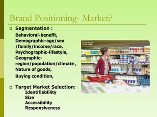 Brand Positioning- Market?
   Segmentation :
    Behavioral-benefit,
    Demographic-age/sex
    /family/income/race,
    Psychographic-lifestyle,
    Geographic-
    region/population/climate ,
    Nature of goods,
    Buying condition,

   Target Market Selection:
        Identifiablility
        Size
        Accessibility
        Responsiveness
 
